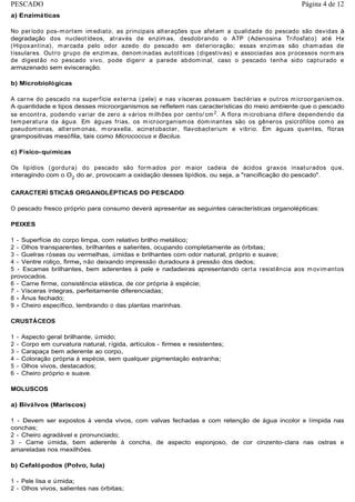 a) Enzimáticas
No período pos-mortem imediato, as principais alterações que afetam a qualidade do pescado são devidas à
degradação dos nucleotídeos, através de enzimas, desdobrando o ATP (Adenosina Trifosfato) até Hx
(Hipoxantina), marcada pelo odor azedo do pescado em deterioração; essas enzimas são chamadas de
tissulares. Outro grupo de enzimas, denominadas autolíticas (digestivas) e associadas aos processos normais
de digestão no pescado vivo, pode digerir a parede abdominal, caso o pescado tenha sido capturado e
armazenado sem evisceração.
b) Microbiológicas
A carne do pescado na superfície externa (pele) e nas vísceras possuem bactérias e outros microorganismos.
A quantidade e tipos desses microorganismos se refletem nas características do meio ambiente que o pescado
se encontra, podendo variar de zero a vários milhões por cento/ cm2
. A flora microbiana difere dependendo da
temperatura da água. Em águas frias, os microorganismos dominantes são os gêneros psicrófilos como as
pseudomonas, alteromonas, moraxella, acinetobacter, flavobacterium e vibrio. Em águas quentes, floras
grampositivas mesófila, tais como Micrococcus e Bacilus.
c) Físico-químicas
Os lipídios (gordura) do pescado são formados por maior cadeia de ácidos graxos insaturados que,
interagindo com o O2
do ar, provocam a oxidação desses lipídios, ou seja, a "rancificação do pescado".
CARACTERÍ STICAS ORGANOLÉPTICAS DO PESCADO
O pescado fresco próprio para consumo deverá apresentar as seguintes características organolépticas:
PEIXES
1 - Superfície do corpo limpa, com relativo brilho metálico;
2 - Olhos transparentes, brilhantes e salientes, ocupando completamente as órbitas;
3 - Guelras róseas ou vermelhas, úmidas e brilhantes com odor natural, próprio e suave;
4 - Ventre roliço, firme, não deixando impressão duradoura à pressão dos dedos;
5 - Escamas brilhantes, bem aderentes à pele e nadadeiras apresentando certa resistência aos movimentos
provocados.
6 - Carne firme, consistência elástica, de cor própria à espécie;
7 - Vísceras íntegras, perfeitamente diferenciadas;
8 - Ânus fechado;
9 - Cheiro específico, lembrando o das plantas marinhas.
CRUSTÁCEOS
1 - Aspecto geral brilhante, úmido;
2 - Corpo em curvatura natural, rígida, artículos - firmes e resistentes;
3 - Carapaça bem aderente ao corpo,
4 - Coloração própria á espécie, sem qualquer pigmentação estranha;
5 - Olhos vivos, destacados;
6 - Cheiro próprio e suave.
MOLUSCOS
a) Biválvos (Mariscos)
1 - Devem ser expostos à venda vivos, com valvas fechadas e com retenção de água incolor e límpida nas
conchas;
2 - Cheiro agradável e pronunciado;
3 - Carne úmida, bem aderente à concha, de aspecto esponjoso, de cor cinzento-clara nas ostras e
amareladas nos mexilhões.
b) Cefalópodos (Polvo, lula)
1 - Pele lisa e úmida;
2 - Olhos vivos, salientes nas órbitas;
Página 4 de 12PESCADO
 