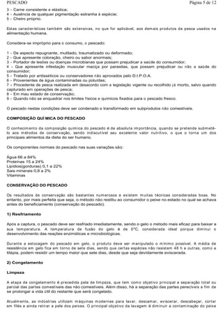 3 - Carne consistente e elástica;
4 - Ausência de qualquer pigmentação estranha à espécie;
5 - Cheiro próprio.
Estas características também são extensivas, no que for aplicável, aos demais produtos da pesca usados na
alimentação humana.
Considera-se impróprio para o consumo, o pescado:
1 - De aspecto repugnante, mutilado, traumatizado ou deformado;
2 - Que apresente coloração, cheiro ou sabor anormais;
3 - Portador de lesões ou doenças microbianas que possam prejudicar a saúde do consumidor;
4 - Que apresente infestação muscular maciça por parasitas, que possam prejudicar ou não a saúde do
consumidor;
5 - Tratado por antisséticos ou conservadores não aprovados pelo D.I.P.O.A.
6 - Provenientes de água contaminadas ou poluídas;
7 - Procedente de pesca realizada em desacordo com a legislação vigente ou recolhido já morto, salvo quando
capturado em operações de pesca;
8 - Em mau estado de conservação;
9 - Quando não se enquadrar nos limites físicos e químicos fixados para o pescado fresco.
O pescado nestas condições deve ser condenado e transformado em subprodutos não comestíveis.
COMPOSIÇÃO QUÍ MICA DO PESCADO
O conhecimento da composição química do pescado é de absoluta importância, quando se pretende submetê-
lo aos métodos de conservação, sendo indiscutível seu excelente valor nutritivo, o que o torna um dos
principais alimentos da dieta do ser humano.
Os componentes normais do pescado nas suas variações são:
Água 66 a 84%
Proteínas 15 a 24%
Lipídios(gorduras) 0,1 a 22%
Sais minerais 0,8 a 2%
Vitaminas
CONSERVAÇÃO DO PESCADO
Os resultados de conservação são bastantes numerosos e existem muitas técnicas consideradas boas. No
entanto, por mais perfeita que seja, o método não restitiu ao consumidor o peixe no estado no qual se achava
antes do beneficiamento (conservação do pescado).
1) Resfriamento
Após a captura, o pescado deve ser resfriado imediatamente, sendo o gelo o método mais eficaz para baixar a
sua temperatura. A temperatura de fusão do gelo é de 0o
C, considerada ideal porque diminui o
desenvolvimento das reações enzimáticas e microbiológicas.
Durante a estocagem do pescado em gelo, o produto deve ser manipulado o mínimo possível. A média de
resistência em gelo fica em torno de sete dias, sendo que certas espécies não resistem 48 h e outras, como a
tilápia, podem resistir um tempo maior que sete dias, desde que seja devidamente eviscerada.
2) Congelamento
Limpeza
A etapa de congelamento é precedida pela de limpeza, que tem como objetivo principal a separação total ou
parcial das partes comestíveis das não comestíveis. Além disso, há a separação das partes perecíveis a fim de
se prolongar a vida útil do restante que será congelado.
Atualmente, as indústrias utilizam máquinas modernas para lavar, descamar, eviscerar, descabeçar, cortar
em filés e ainda retirar a pele dos peixes. O principal objetivo da lavagem é diminuir a contaminação do peixe
Página 5 de 12PESCADO
 
