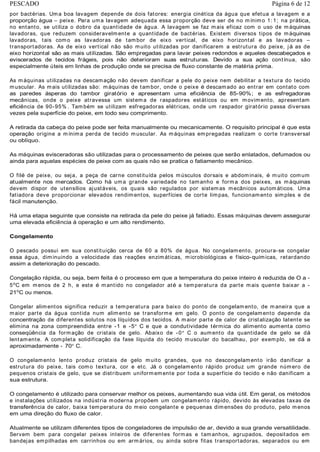 por bactérias. Uma boa lavagem depende de dois fatores: energia cinética da água que efetua a lavagem e a
proporção água – peixe. Para uma lavagem adequada essa proporção deve ser de no mínimo 1: 1; na prática,
no entanto, se utiliza o dobro da quantidade de água. A lavagem se faz mais eficaz com o uso de máquinas
lavadoras, que reduzem consideravelmente a quantidade de bactérias. Existem diversos tipos de máquinas
lavadoras, tais como as lavadoras de tambor de eixo vertical, de eixo horizontal e as lavadoras –
transportadoras. As de eixo vertical não são muito utilizadas por danificarem a estrutura do peixe, já as de
eixo horizontal são as mais utilizadas. São empregadas para lavar peixes redondos e aqueles descabeçados e
eviscerados de tecidos frágeis, pois não deterioram suas estruturas. Devido a sua ação contínua, são
especialmente úteis em linhas de produção onde se precisa de fluxo constante de matéria prima.
As máquinas utilizadas na descamação não devem danificar a pele do peixe nem debilitar a textura do tecido
muscular. As mais utilizadas são: máquinas de tambor, onde o peixe é descamado ao entrar em contato com
as paredes ásperas do tambor giratório e apresentam uma eficiência de 85-90%; e as esfregadoras
mecânicas, onde o peixe atravessa um sistema de raspadores estáticos ou em movimento, apresentam
eficiência de 90-95% . Também se utilizam esfregadoras elétricas, onde um raspador giratório passa diversas
vezes pela superfície do peixe, em todo seu comprimento.
A retirada da cabeça do peixe pode ser feita manualmente ou mecanicamente. O requisito principal é que esta
operação origine a mínima perda de tecido muscular. As máquinas empregadas realizam o corte transversal
ou oblíquo.
As máquinas evisceradoras são utilizadas para o processamento de peixes que serão enlatados, defumados ou
ainda para aquelas espécies de peixe com as quais não se pratica o fatiamento mecânico.
O filé de peixe, ou seja, a peça de carne constituída pelos músculos dorsais e abdominais, é muito comum
atualmente nos mercados. Como há uma grande variedade no tamanho e forma dos peixes, as máquinas
devem dispor de utensílios ajustáveis, os quais são regulados por sistemas mecânicos autom áticos. Uma
fatiadora deve proporcionar elevados rendimentos, superfícies de corte limpas, funcionamento simples e de
fácil manutenção.
Há uma etapa seguinte que consiste na retirada da pele do peixe já fatiado. Essas máquinas devem assegurar
uma elevada eficiência à operação e um alto rendimento.
Congelamento
O pescado possui em sua constituição cerca de 60 a 80% de água. No congelamento, procura-se congelar
essa água, diminuindo a velocidade das reações enzimáticas, microbiológicas e físico-químicas, retardando
assim a deterioração do pescado.
Congelação rápida, ou seja, bem feita é o processo em que a temperatura do peixe inteiro é reduzida de O a -
5o
C em menos de 2 h, e este é mantido no congelador até a temperatura da parte mais quente baixar a -
21o
C ou menos.
Congelar alimentos significa reduzir a temperatura para baixo do ponto de congelamento, de maneira que a
maior parte da água contida num alimento se transforme em gelo. O ponto de congelamento depende da
concentração de diferentes solutos nos líquidos dos tecidos. A maior parte de calor de cristalização latente se
elimina na zona compreendida entre -1 e -5 C e que a condutividade térmica do alimento aumenta como
conseqüência da formação de cristais de gelo. Abaixo de -0 C o aumento da quantidade de gelo se dá
lentamente. A completa solidificação da fase líquida do tecido muscular do bacalhau, por exemplo, se dá a
aproximadamente - 70 C.
O congelamento lento produz cristais de gelo muito grandes, que no descongelamento irão danificar a
estrutura do peixe, tais como textura, cor e etc. Já o congelamento rápido produz um grande número de
pequenos cristais de gelo, que se distribuem uniformemente por toda a superfície do tecido e não danificam a
sua estrutura.
O congelamento é utilizado para conservar melhor os peixes, aumentando sua vida útil. Em geral, os métodos
e instalações utilizados na indústria moderna propõem um congelamento rápido, devido às elevadas taxas de
transferência de calor, baixa temperatura do meio congelante e pequenas dimensões do produto, pelo menos
em uma direção do fluxo de calor.
Atualmente se utilizam diferentes tipos de congeladores de impulsão de ar, devido a sua grande versatilidade.
Servem bem para congelar peixes inteiros de diferentes formas e tamanhos, agrupados, depositados em
bandejas empilhadas em carrinhos ou em armários, ou ainda sobre fitas transportadoras, separados ou em
Página 6 de 12PESCADO
 