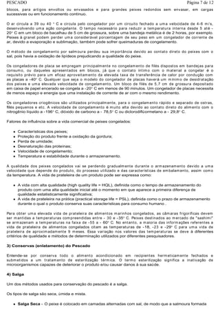 blocos, para artigos envoltos ou envasados e para grandes peixes redondos sem envasar, em cargas
sucessivas ou em funcionamento contínuo.
O ar circula a 39 ou 40 C e circula pelo congelador por um circuito fechado a uma velocidade de 4-6 m/ s,
desenvolvendo uma ação congelante. O tempo necessário para reduzir a temperatura interna desde 5 até -
20 C em um bloco de bacalhau de 5 cm de grossura, sobre uma bandeja metálica é de 2 horas, por exemplo.
Peixes à granel podem perder uma considerável porcentagem de seu peso em um congelador de corrente de
ar, devido a evaporação e sublimação, também pode sofrer queimaduras de congelamento.
O método de congelamento por salmoura perdeu sua importância devido ao contato direto do peixes com o
sal, pois havia a oxidação de lipídeos prejudicando a qualidade do peixe.
Os congeladores de placa se empregam principalmente no congelamento de filés dispostos em bandejas para
consumo, ou daqueles apresentados em blocos, já que o contato íntimo com o material a congelar é o
requisito prévio para um eficaz aproveitamento da elevada taxa de transferência de calor por condução com
as placas a -40 C. Qualquer que seja o modelo do congelador de placas haverá um mínimo de desidratação
dos peixes e uma elevada velocidade de congelamento. Um bloco de filés de 5,7 cm de grossura depositado
em caixa de papel encerado se congela a -20 C em menos de 90 minutos. Um congelador de placas necessita
de menos espaço e energia que uma instalação de corrente de ar com o mesmo rendimento.
Os congeladores criogênicos são utilizados principalmente, para o congelamento rápido e separado de ostras,
filés pequenos e etc. A velocidade de congelamento é muito alta devido ao contato direto do alimento com o
nitrogênio líquido a -196 C, dióxido de carbono a - 78,5 C ou diclorodiflúormetano a - 29,8 C.
Fatores de influência sobre a vida comercial de peixes congelados:
Características dos peixes;
Proteção do produto frente a oxidação da gordura;
Perda de umidade;
Desnaturação das proteínas;
Velocidade de congelamento;
Temperatura e estabilidade durante o armazenamento.
A qualidade dos peixes congelados vai se perdendo gradualmente durante o armazenamento devido a uma
velocidade que depende do produto, do processo utilizado e das características de embalamento, assim como
da temperatura. A vida de prateleira de um produto pode ser expressa como:
A vida com alta qualidade (high quality life = HQL), definida como o tempo de armazenamento do
produto com uma alta qualidade inicial até o momento em que aparece a primeira diferença de
qualidade estatisticamente significativa;
A vida de prateleira na prática (practical storage life = PSL), definida como o prazo de armazenamento
durante o qual o produto conserva suas características para consumo humano .
Para obter uma elevada vida de prateleira de alimentos marinhos congelados, as câmaras frigoríficas devem
ser mantidas a temperaturas compreendidas entre - 30 e -35 C. Peixes destinados ao mercado de "sashimi"
se armazenam a temperaturas na faixa de -55 a - 60 C. No entanto, a maioria das informações referentes a
vida de prateleira de alimentos congelados citam as temperaturas de -18, -23 e -29 C para uma vida de
prateleira de aproximadamente 9 meses. Essa variação nos valores das temperaturas se deve à diferentes
critérios de qualidade e métodos de determinação utilizados por diferentes pesquisadores.
3) Conservas (enlatamento) do Pescado
Entende-se por conserva todo o alimento acondicionado em recipientes hermeticamente fechados e
submetidos a um tratamento de esterilização térmica. O termo esterilização significa a inativação de
microorganismos capazes de deteriorar o produto e/ou causar danos à sua saúde.
4) Salga
Um dos métodos usados para conservação do pescado é a salga.
Os tipos de salga são seca, úmida e mista.
Salga Seca - O peixe é colocado em camadas alternadas com sal, de modo que a salmoura formada
Página 7 de 12PESCADO
 
