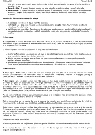 pelo sal e a água do pescado sejam retirados do contato com o produto; sempre a primeira e a última
camada é o sal;
Salga Úmida - O peixe é deixado imerso em uma solução de salmoura (sal + água) saturada;
Salga Mista - O peixe é inicialmente salgado a seco. À medida que ocorre a formação de salmoura (sal
+ água do peixe), este vai ficando imerso na solução, pois não é efetuada a retirada da salmoura
formada.
Espécie de peixes utilizadas para Salga
As espécies podem ser de água marinha ou doce;
Na Salga Seca - os peixes magros são mais usados, como o cação (Ord. Pleurotremata) e a tilápia
(Sarotherodon niloticus);
Na Salga úmida ou mista - Os peixes gordos são mais usados, como a sardinha (Sardinella brasiliensis),
merluza(Merluccius merluccious Hubbsi), pescadinha (Macrodon ancylodon) e curimbatá (Prochilodus
scrofa).
5) Secagem
A secagem tem a função de retirar água do peixe, já que o sal só retira uma parte. É uma das etapas mais
importantes do processamentos e pode ser realizadas tanto ao sol como em estufas com circulação forçada de
ar e temperatura controlada.
O peixe salgado e seco deve apresentar as seguintes características:
Não ter deficiência de penetração de sal, que se caracteriza por uma consistência mole, tipo borracha e
uma superfície rugosa, com cheiros aliáceos;
Não ter excesso de sal que se manifesta por uma consistência dura e por manchas ligeiramente
acastanhadas na superfície;
Não apresentar alterações provocadas pela ação direta de raios solares ou por temperaturas elevadas.
Essas alterações conhecidas facilmente pela descoloração da pele à menor pressão dos dedos.
6) Defumação
A defumação é feita única e exclusivamente pela fumaça que atua por um mecanismo simples. Sua ação
consiste principalmente em desidratar, inibir o crescimento bacteriano, retardar a oxidação (ranço) e
promover sabor, aroma e coloração característica do defumado.
A defumação ‚ um processo antigo mas não superado nas suas características de qualidade. Sendo um
processo que pode ser executado com tecnologia intermediária, tem possibilidades de ser utilizado mesmo a
nível de produtor de matéria-prima. No comércio são encontrados produtos defumados, como frangos,
presuntos e embutidos, sendo os pescados mais raros. Contudo, no exterior‚ é bastante difundido o consumo
de pescados defumados. A defumação pode ser feita com o fito de comercialização sem outro tratamento ou
como um processo prévio para posterior industrialização, por exemplo, enlatamento.
A ação conservante da fumaça, que ‚ um aerossol, deve-se a compostos nela presentes entre os quais: fenóis,
aldeídos, ácidos orgânicos, álcoois e acetonas.
Outros compostos são formados durante a queima da madeira em condições de deficiência de oxigênio;
resumidamente, podemos citar: anidridos, alcatrão, substâncias húmicas, água, gases, etc.
A defumação‚ feita a quente ou a frio, de conformidade com a temperatura reinante na câmara de defumação.
Considera-se a frio quando a temperatura fica abaixo de 40 C, a quente quando a temperatura fica acima de
55 C, podendo alcançar valores bem mais altos. Na modalidade a quente há uma pasteurização e um
cozimento simultâneos. O tipo aplicado depende da preferência do mercado e duração vai de poucas horas até
mais de um dia.
Operações gerais de defumação:
A matéria-prima deve ser de primeira qualidade, pois o processo não melhora uma qualidade inferior inicial.
As operações do processamento podem variar em função do tipo comercializado, mas em linhas gerais
seguem a descrição abaixo:
Página 8 de 12PESCADO
 
