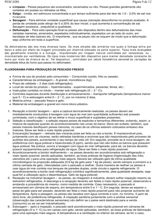 Limpeza - Peixes pequenos são eviscerados, escamados ou não. Peixes grandes geralmente são
cortados em postas ou retirados os filés;
Salga - úmida, em salmoura concentrada e por tempo suficiente para dar teor de 1,5 - 2,0% de sal nos
músculos;
Secagem - Para eliminar umidade superficial que causa coloração desuniforme no produto acabado. A
perda de umidade pode atingir de 5 a 20% do teor inicial, o que aumenta a concentração de sal.
Secagem excessiva ‚ prejudicial a qualidade;
Defumação - Para esta operação final os peixes são dispostos dentro dos defumadores das mais
variadas maneiras, amarrados, espetados individualmente, espetados um ao lado do outro, em
bandejas de tela (ostras) etc. O importante ‚ que as peças não se toquem de modo que a defumação
seja uniforme em toda a superfície.
Os defumadores são dos mais diversos tipos. Os mais simples são armários nos quais a fumaça entra por
baixo e sobe por efeito de tiragem provocada por chaminé colocada na parte superior. Tipos mais avançados
são geralmente maiores e a fumaça ‚ impulsionada por tiragem natural controlada por venezianas, ou ‚
movimentada por ventiladores. Os tipos mais modernos têm dispositivo para manter densidade constante do
fumo por meio de mistura de ar. Tal dispositivo ‚ controlado por célula fotoelétrica sensível às variações da
densidade ética do fumo que passa no defumador.
FLUXOGRAMA PARA PRODUÇÃO DE PESCADO FRESCO
Forma de uso do produto pelo consumidor – Consumido cozido, frito ou assado;
Características da embalagem – A granel, monoblocos (kg);
Prazo de validade – 2 dias (sob refrigeração);
Local de venda do produto – hipermercados , supermercados, peixarias, feiras, etc.;
Instruções contidas no rótulo – manter sob refrigeração (0 – 2 C);
Controles especiais durante distribuição e armazenamento – transporte refrigerado (temperatura menor
que 5 C) e estocagem entre 0 – 2 C, por no máximo 2 dias;
Matéria-prima – pescado fresco e gelo;
Material da embalagem a granel em mono bloco plástico.
1. Recepção a bordo/ lavagem – após a captura tecnicamente realizada, os peixes devem ser
imediatamente conduzidos à lavagem com água do mar (em quantidade suficiente) sob pressão
controlada, com o objetivo de se retirar o muco superficial e sujidades presentes;
2. Seleção e classificação – a seleção separa peixes de espécies e tamanhos diferentes, evitando, assim, a
mistura de espécies quando do acondicionamento nas urnas do barco. Deve ser evitado, também, que
peixes maiores danifiquem peixes menores, no caso de os últimos estarem colocados embaixo dos
maiores. Deve ser feita o mais rápido possível;
3. Evisceração/ lavagem – retirada das vísceras pode ser feita ou não a bordo. É imprescindível pois,
juntamente com as vísceras, serão retiradas bactérias e enzimas que são responsáveis pelo processo de
autólise dos peixes, aumentando o seu tempo de vida útil. Em seguida, procede-se à nova lavagem, de
preferência com água potável e hiperclorada (5 ppm), sendo que não são todos os barcos que possuem
água potável. Na prática, ocorre a lavagem com água do mar refrigerada; para tal, os barcos deverão
possuir equipamentos para refrigeração da água. Deve ser feita o mais rápido possível;
4. Acondicionamento a bordo/ resfriamento – os peixes deverão ser acondicionados sob refrigeração o
mais rápido possível, sendo aplicadas, também, as boas práticas de higiene (higienização das mão,
utensílios etc.) para uma operação mais segura. Deverá ser utilizado gelo de ótima qualidade
microbiológica na proporção adequada (0,5 kg de gelo para 1 kg de peixe), sendo sempre a primeiro e a
última camada de gelo, intercaladas com o pescado a resfriar. Outra maneira de resfriar os peixes é
usar água do mar contida nos tanques de paredes duplas, onde circula o agente refrigerante. O
acondicionamento a bordo (sob refrigeração) contribui significativamente, pela qualidade desejada, seja
qual for a utilização após o desembarque. Gelo de água potável;
5. Recepção na indústria/ lavagem – os peixes, ao chegarem à industria, devem sofrer inspeção mesmo se
estiverem refrigerados. A descarga e a recepção deverão ser feitas o mais rápido possível, observando e
anotando a procedência do mesmo, como medida de controle. Caso necessário, o pescado é
armazenado em câmara de espera, em temperatura entre 0 e 1 C. Em seguida, deves-se separar o
peixe do gelo para ser pesado, devendo ser feita o mais rápido possível para não propiciar aumento da
temperatura. Após a pesagem, os peixes são lavados com água corrente e com, no mínimo, 5 ppm de
cloro livre, de preferência refrigerada. A inspeção sanitária juntamente com a análise sensorial
(observação das características sensoriais) vão definir se o peixe será destinado para a venda
(consumo) ou se vai ser industrializado;
6. Estocagem – após a inspeção, o pescado será acondicionado o mais rápido possível em câmaras de
refrigeração (0 a 1 C) ou em caixas com gelo, sendo aplicadas, também, as boas práticas de fabricação
para uma operação mais segura. A temperatura e a ventilação no interior da câmara, se for o caso,
Página 9 de 12PESCADO
 