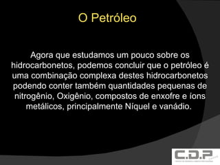 O Petróleo Agora que estudamos um pouco sobre os hidrocarbonetos, podemos concluir que o petróleo é uma combinação complexa destes hidrocarbonetos podendo conter também quantidades pequenas de nitrogênio, Oxigênio, compostos de enxofre e íons metálicos, principalmente Níquel e vanádio.  