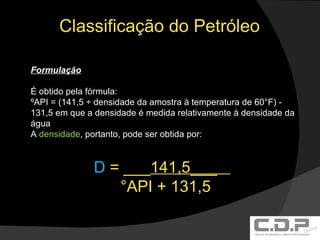 Classificação do Petróleo Formulação É obtido pela fórmula: ºAPI = (141,5 ÷ densidade da amostra à temperatura de 60°F) - 131,5 em que a densidade é medida relativamente à densidade da água A  densidade , portanto, pode ser obtida por: D  = ___ 141,5___  °API + 131,5 