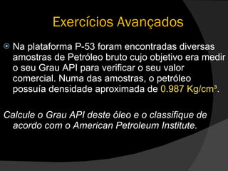 Exercícios Avançados Na plataforma P-53 foram encontradas diversas amostras de Petróleo bruto cujo objetivo era medir o seu Grau API para verificar o seu valor comercial. Numa das amostras, o petróleo possuía densidade aproximada de  0.987 Kg/cm³ . Calcule o Grau API deste óleo e o classifique de acordo com o American Petroleum Institute. 