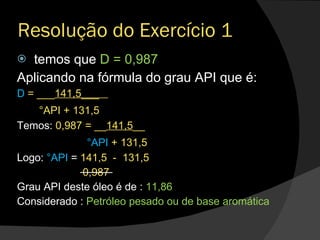 Resolução do Exercício 1 temos que  D = 0,987 Aplicando na fórmula do grau API que é: D  = ___ 141,5___  °API + 131,5 Temos:  0,987 = __ 141,5 __ °API  + 131,5 Logo:  °API  =  141,5  -  131,5 0,987 Grau API deste óleo é de :  11,86 Considerado :  Petróleo pesado ou de base aromática 