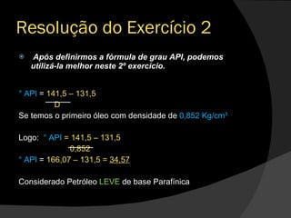 Após definirmos a fórmula de grau API, podemos utilizá-la melhor neste 2º exercício. ° API  =  141,5 – 131,5 D Se temos o primeiro óleo com densidade de  0,852 Kg/cm³  Logo:  ° API  = 141,5 – 131,5 0,852 ° API  =  166,07 – 131,5 =  34,57 Considerado Petróleo  LEVE  de base Parafínica  Resolução do Exercício 2 