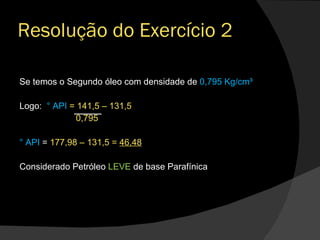 Se temos o Segundo óleo com densidade de  0,795 Kg/cm³ Logo:  ° API  = 141,5 – 131,5 0,795 ° API  =  177,98 – 131,5 =  46,48 Considerado Petróleo  LEVE  de base Parafínica  Resolução do Exercício 2 