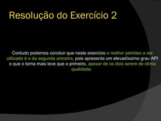 Resolução do Exercício 2 Contudo podemos concluir que neste exercício  o melhor petróleo a ser utilizado é o da segunda amostra , pois apresenta um elevadíssimo grau API o que o torna mais leve que o primeiro,  apesar de os dois serem de ótima qualidade.  