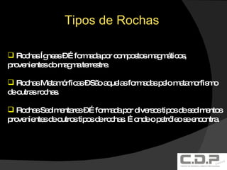 Tipos de Rochas Rochas Ígneas – É formada por compostos magmáticos, provenientes do magma terrestre. Rochas Metamórficas – São aquelas formadas pelo metamorfismo de outras rochas. Rochas Sedimentares – É formada por diversos tipos de sedimentos provenientes de outros tipos de rochas. É onde o petróleo se encontra. 