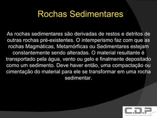 Rochas Sedimentares As rochas sedimentares são derivadas de restos e detritos de outras rochas pré-existentes. O intemperismo faz com que as rochas Magmáticas, Metamórficas ou Sedimentares estejam constantemente sendo alteradas. O material resultante é transportado pela água, vento ou gelo e finalmente depositado como um sedimento. Deve haver então, uma compactação ou cimentação do material para ele se transformar em uma rocha sedimentar. 