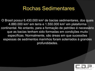Rochas Sedimentares O Brasil possui 6.430.000 km 2  de bacias sedimentares, dos quais 4.880.000 km 2  em terra e 1.550.000 km 2  em plataforma continental. No entanto, para a formação de petróleo é necessário que as bacias tenham sido formadas em condições muito específicas. Normalmente, são áreas em que sucessões espessas de sedimentos marinhos foram soterrados à grandes profundidades. 