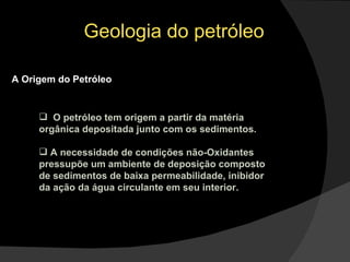 Geologia do petróleo A Origem do Petróleo O petróleo tem origem a partir da matéria orgânica depositada junto com os sedimentos. A necessidade de condições não-Oxidantes pressupõe um ambiente de deposição composto de sedimentos de baixa permeabilidade, inibidor da ação da água circulante em seu interior. 
