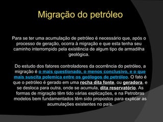 Migração do petróleo Para se ter uma acumulação de petróleo é necessário que, após o processo de geração, ocorra à migração e que esta tenha seu caminho interrompido pela existência de algum tipo de armadilha geológica. Do estudo dos fatores controladores da ocorrência do petróleo, a migração é  o mais questionado, o menos conclusivo, e o que mais suscita polemica entre os geólogos de petróleo . O fato é que o petróleo é gerado em uma  rocha dita fonte , ou  geradora , e se desloca para outra, onde se acumula,  dita reservatório . As formas de migração têm tido várias explicações, e na Petrobras modelos bem fundamentados têm sido propostos para explicar as acumulações existentes no país. 