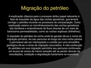 Migração do petróleo A explicação clássica para o processo atribui papel relevante à fase de expulsão da água das rochas geradoras, que levaria consigo o petróleo durante os processos de compactação. Outra explicação estaria no microfraturamento das rochas geradoras. Isto facilitaria o entendimento do fluxo através de um meio de baixíssima permeabilidade, como as rochas argilosas (folhelhos). À expulsão do petróleo da rocha onde foi gerado dá-se o nome de migração primária. Ao seu percurso ao longo de uma rocha porosa e permeável até ser interceptado e contido por uma armadilha geológica dá-se o nome de migração secundária. A não-contenção do petróleo em sua migração permitiria seu percurso continuado em busca de zonas de menor pressão até se perder através de exsudações, oxidação e degradação bacteriana na superfície.  