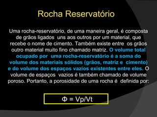 Rocha Reservatório Uma rocha-reservatório, de uma maneira geral, é composta de grãos ligados  uns aos outros por um material, que recebe o nome de cimento. Também existe entre  os grãos outro material muito fino chamado matriz.  O volume total ocupado por  uma rocha-reservatório é a soma do volume dos materiais sólidos (grãos, matriz e  cimento) e do volume dos espaços vazios existentes entre eles.  O volume de espaços  vazios é também chamado de volume poroso. Portanto, a porosidade de uma rocha é  definida por:    Φ = Vp/Vt 