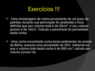Exercícios !!! Uma amostragem de rocha proveniente de um poço de petróleo durante sua perfuração foi analisada e ficou definido que seu volume total é de 20cm³, e seu volume poroso é de 10cm³. Calcule o percentual da porosidade desta rocha. Uma rocha encontrada numa bacia sedimentar do estado da Bahia, possuía uma porosidade de 30%. Sabendo-se que o volume total desta rocha é de 900 cm³, calcule seu volume poroso Vp. 