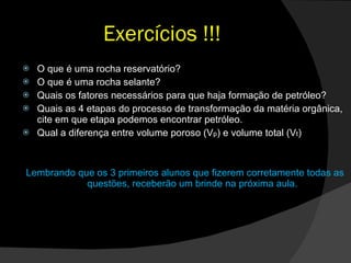 Exercícios !!! O que é uma rocha reservatório? O que é uma rocha selante? Quais os fatores necessários para que haja formação de petróleo? Quais as 4 etapas do processo de transformação da matéria orgânica, cite em que etapa podemos encontrar petróleo. Qual a diferença entre volume poroso (V p ) e volume total (V t ) Lembrando que os 3 primeiros alunos que fizerem corretamente todas as questões, receberão um brinde na próxima aula. 