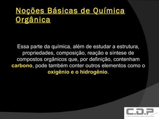 Noções Básicas de Química Orgânica Essa parte da química, além de estudar a estrutura, propriedades, composição, reação e síntese de compostos orgânicos que, por definição, contenham  carbono , pode também conter outros elementos como o  oxigênio e o hidrogênio . 