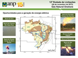 12ª Rodada de Licitações
(28 de novembro de 2013)

Gás Natural Onshore
Oportunidades para a geração de energia elétrica
Bacia do Parnaíba
Parque dos Gaviões
Bacia do Acre

Bacia dos Parecis
Rio Teles Pires

Bacia de SergipeAlagoas

Bacia do Paraná
Campo de Barra
Bonita

Bacia do Recôncavo
Bacia do São
Francisco
Buritizeiro

 