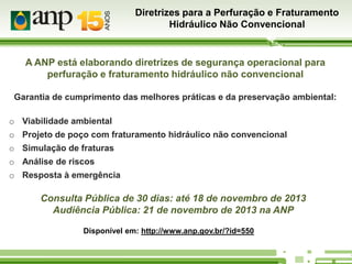 Diretrizes para a Perfuração e Fraturamento
Hidráulico Não Convencional

A ANP está elaborando diretrizes de segurança operacional para
perfuração e fraturamento hidráulico não convencional
Garantia de cumprimento das melhores práticas e da preservação ambiental:
o Viabilidade ambiental
o Projeto de poço com fraturamento hidráulico não convencional
o Simulação de fraturas
o Análise de riscos
o Resposta à emergência

Consulta Pública de 30 dias: até 18 de novembro de 2013
Audiência Pública: 21 de novembro de 2013 na ANP
Disponível em: http://www.anp.gov.br/?id=550

 