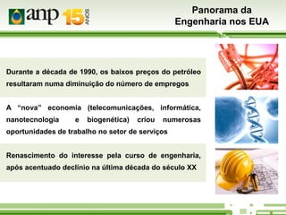 Panorama da
Engenharia nos EUA

Durante a década de 1990, os baixos preços do petróleo
resultaram numa diminuição do número de empregos
A “nova” economia (telecomunicações, informática,
nanotecnologia

e

biogenética)

criou

numerosas

oportunidades de trabalho no setor de serviços
Renascimento do interesse pela curso de engenharia,
após acentuado declínio na última década do século XX

 
