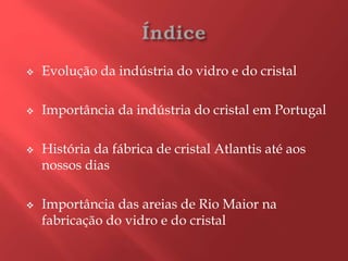 Evolução da indústria do vidro e do cristal
 Importância da indústria do cristal em Portugal
 História da fábrica de cristal Atlantis até aos
nossos dias
 Importância das areias de Rio Maior na
fabricação do vidro e do cristal
 
