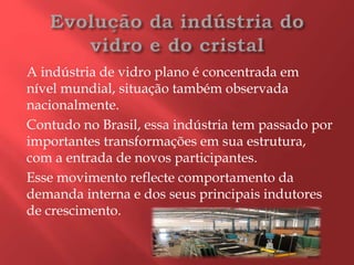 A indústria de vidro plano é concentrada em
nível mundial, situação também observada
nacionalmente.
Contudo no Brasil, essa indústria tem passado por
importantes transformações em sua estrutura,
com a entrada de novos participantes.
Esse movimento reflecte comportamento da
demanda interna e dos seus principais indutores
de crescimento.
 