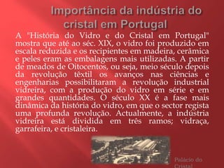 A "História do Vidro e do Cristal em Portugal"
mostra que até ao séc. XIX, o vidro foi produzido em
escala reduzida e os recipientes em madeira, cerâmica
e peles eram as embalagens mais utilizadas. A partir
de meados de Oitocentos, ou seja, meio século depois
da revolução têxtil os avanços nas ciências e
engenharias possibilitaram a revolução industrial
vidreira, com a produção do vidro em série e em
grandes quantidades. O século XX é a fase mais
dinâmica da história do vidro, em que o sector regista
uma profunda revolução. Actualmente, a indústria
vidreira está dividida em três ramos; vidraça,
garrafeira, e cristaleira.
Palácio do
 