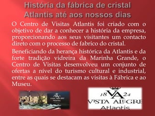 O Centro de Visitas Atlantis foi criado com o
objetivo de dar a conhecer a história da empresa,
proporcionando aos seus visitantes um contacto
direto com o processo de fabrico do cristal.
Beneficiando da herança histórica da Atlantis e da
forte tradição vidreira da Marinha Grande, o
Centro de Visitas desenvolveu um conjunto de
ofertas a nível do turismo cultural e industrial,
entre as quais se destacam as visitas à Fábrica e ao
Museu.
 