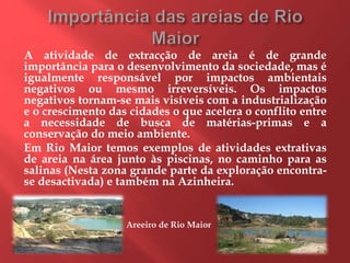 A atividade de extracção de areia é de grande
importância para o desenvolvimento da sociedade, mas é
igualmente responsável por impactos ambientais
negativos ou mesmo irreversíveis. Os impactos
negativos tornam-se mais visíveis com a industrialização
e o crescimento das cidades o que acelera o conflito entre
a necessidade de busca de matérias-primas e a
conservação do meio ambiente.
Em Rio Maior temos exemplos de atividades extrativas
de areia na área junto às piscinas, no caminho para as
salinas (Nesta zona grande parte da exploração encontra-
se desactivada) e também na Azinheira.
Areeiro de Rio Maior
 