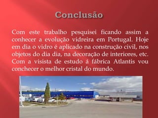 Com este trabalho pesquisei ficando assim a
conhecer a evolução vidreira em Portugal. Hoje
em dia o vidro é aplicado na construção civil, nos
objetos do dia dia, na decoração de interiores, etc.
Com a visista de estudo á fábrica Atlantis vou
conchecer o melhor cristal do mundo.
 