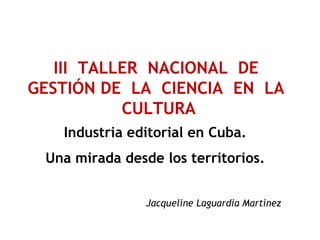 Industria editorial en Cuba.
Una mirada desde los territorios.
Jacqueline Laguardia Martínez
III TALLER NACIONAL DE
GESTIÓN DE LA CIENCIA EN LA
CULTURA
 