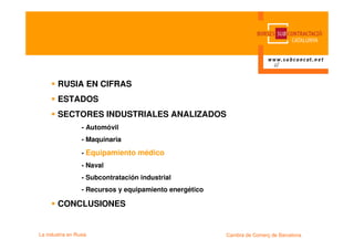 RUSIA EN CIFRAS
        ESTADOS
        SECTORES INDUSTRIALES ANALIZADOS
                  - Automóvil
                  - Maquinaria

                  - Equipamiento médico
                  - Naval
                  - Subcontratación industrial
                  - Recursos y equipamiento energético

        CONCLUSIONES


La industria en Rusia                                    Cambra de Comerç de Barcelona
 