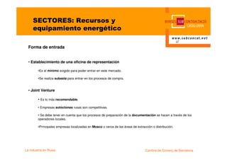 SECTORES: Recursos y
     equipamiento energético

  Forma de entrada


  • Establecimiento de una oficina de representación

         •Es el mínimo exigido para poder entrar en este mercado.

         •Se realiza subasta para entrar en los procesos de compra.


  • Joint Venture

         • Es lo más recomendable.

         • Empresas autóctonas rusas son competitivas.

         • Se debe tener en cuenta que los procesos de preparación de la documentación se hacen a través de los
         operadores locales.

         •Principales empresas localizadas en Moscú o cerca de las áreas de extracción o distribución.




La industria en Rusia                                                             Cambra de Comerç de Barcelona
 