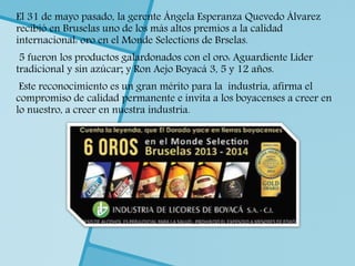 El 31 de mayo pasado, la gerente Ángela Esperanza Quevedo Álvarez
recibió en Bruselas uno de los más altos premios a la calidad
internacional: oro en el Monde Selections de Brselas.
5 fueron los productos galardonados con el oro: Aguardiente Líder
tradicional y sin azúcar; y Ron Aejo Boyacá 3, 5 y 12 años.
Este reconocimiento es un gran mérito para la industria, afirma el
compromiso de calidad permanente e invita a los boyacenses a creer en
lo nuestro, a creer en nuestra industria.
 