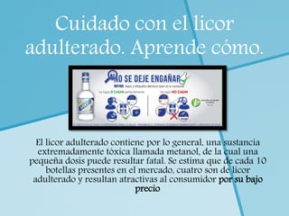 Cuidado con el licor
adulterado. Aprende cómo.
El licor adulterado contiene por lo general, una sustancia
extremadamente tóxica llamada metanol, de la cual una
pequeña dosis puede resultar fatal. Se estima que de cada 10
botellas presentes en el mercado, cuatro son de licor
adulterado y resultan atractivas al consumidor por su bajo
precio.
 