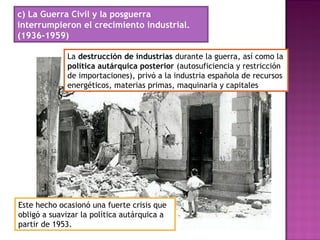 c) La Guerra Civil y la posguerra
interrumpieron el crecimiento industrial.
(1936-1959)
La destrucción de industrias durante la guerra, así como la
política autárquica posterior (autosuficiencia y restricción
de importaciones), privó a la industria española de recursos
energéticos, materias primas, maquinaria y capitales
Este hecho ocasionó una fuerte crisis que
obligó a suavizar la política autárquica a
partir de 1953.
 