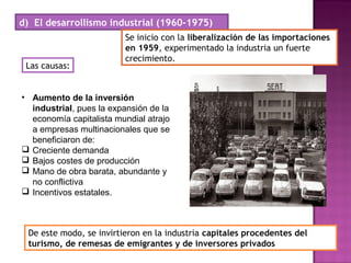 d) El desarrollismo industrial (1960-1975)
Se inicio con la liberalización de las importaciones
en 1959, experimentado la industria un fuerte
crecimiento.
Las causas:
• Aumento de la inversión
industrial, pues la expansión de la
economía capitalista mundial atrajo
a empresas multinacionales que se
beneficiaron de:
 Creciente demanda
 Bajos costes de producción
 Mano de obra barata, abundante y
no conflictiva
 Incentivos estatales.
De este modo, se invirtieron en la industria capitales procedentes del
turismo, de remesas de emigrantes y de inversores privados
 