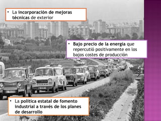 • La incorporación de mejoras
técnicas de exterior
• Bajo precio de la energía que
repercutió positivamente en los
bajos costes de producción
• La política estatal de fomento
industrial a través de los planes
de desarrollo
 