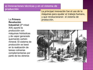 a) Innovaciones técnicas y en el sistema de
producción
La principal innovación fue el uso de la
máquinas para ayudar al trabajo humano,
y que revolucionaron el sistema de
producción.
La principal innovación fue el uso de la
máquinas para ayudar al trabajo humano,
y que revolucionaron el sistema de
producción.La Primera
Revolución
Industrial (2ª mitad
XIX) aportó la
producción con
máquinas hidráulicas
y de vapor generado
quemando carbón
mineral. El sistema de
producción se basó
en la realización de
tareas rutinarias
complementarias por
parte de los obreros
 