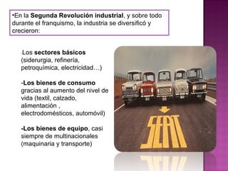 •En la Segunda Revolución industrial, y sobre todo
durante el franquismo, la industria se diversificó y
crecieron:
-Los sectores básicos
(siderurgia, refinería,
petroquímica, electricidad…)
-Los bienes de consumo
gracias al aumento del nivel de
vida (textil, calzado,
alimentación ,
electrodomésticos, automóvil)
-Los bienes de equipo, casi
siempre de multinacionales
(maquinaria y transporte)
 