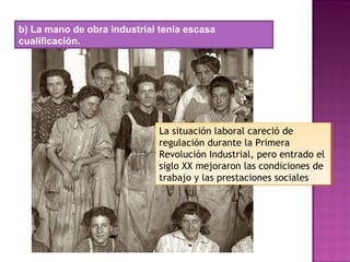 b) La mano de obra industrial tenía escasa
cualificación.
La situación laboral careció de
regulación durante la Primera
Revolución Industrial, pero entrado el
siglo XX mejoraron las condiciones de
trabajo y las prestaciones sociales
La situación laboral careció de
regulación durante la Primera
Revolución Industrial, pero entrado el
siglo XX mejoraron las condiciones de
trabajo y las prestaciones sociales
 