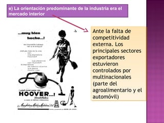 e) La orientación predominante de la industria era el
mercado interior
Ante la falta de
competitividad
externa. Los
principales sectores
exportadores
estuvieron
controlados por
multinacionales
(parte del
agroalimentario y el
automóvil)
Ante la falta de
competitividad
externa. Los
principales sectores
exportadores
estuvieron
controlados por
multinacionales
(parte del
agroalimentario y el
automóvil)
 