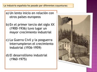 La industria española ha pasado por diferentes coyunturas:La industria española ha pasado por diferentes coyunturas:
a) Un lento inicio en relación con
otros países europeos
b) En el primer tercio del siglo XX
(1900-1936) tuvo lugar un
mayor crecimiento industrial
c) La Guerra Civil y la posguerra
interrumpieron el crecimiento
industrial (1936-1959)
d) El desarrollismo industrial
(1960-1975)
 