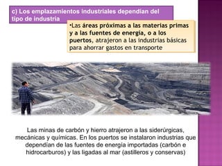 c) Los emplazamientos industriales dependían del
tipo de industria
•Las áreas próximas a las materias primas
y a las fuentes de energía, o a los
puertos, atrajeron a las industrias básicas
para ahorrar gastos en transporte
•Las áreas próximas a las materias primas
y a las fuentes de energía, o a los
puertos, atrajeron a las industrias básicas
para ahorrar gastos en transporte
Las minas de carbón y hierro atrajeron a las siderúrgicas,
mecánicas y químicas. En los puertos se instalaron industrias que
dependían de las fuentes de energía importadas (carbón e
hidrocarburos) y las ligadas al mar (astilleros y conservas)
 