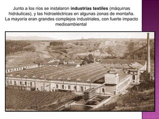 Junto a los ríos se instalaron industrias textiles (máquinas
hidráulicas), y las hidroeléctricas en algunas zonas de montaña.
La mayoría eran grandes complejos industriales, con fuerte impacto
medioambiental
 