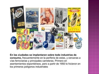 En las ciudades se implantaron sobre todo industrias de
consumo, frecuentemente en la periferia de estas, y cercanas a
vías ferroviarias y principales carreteras. Primero en
asentamientos espontáneos, pero a partir de 1950 lo hicieron en
los primeros polígonos industriales
 