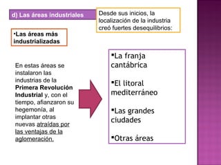 d) Las áreas industriales Desde sus inicios, la
localización de la industria
creó fuertes desequilibrios:
•Las áreas más
industrializadas
En estas áreas se
instalaron las
industrias de la
Primera Revolución
Industrial y, con el
tiempo, afianzaron su
hegemonía, al
implantar otras
nuevas atraídas por
las ventajas de la
aglomeración.
La franja
cantábrica
El litoral
mediterráneo
Las grandes
ciudades
Otras áreas
 