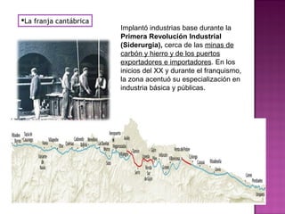 La franja cantábrica
Implantó industrias base durante la
Primera Revolución Industrial
(Siderurgia), cerca de las minas de
carbón y hierro y de los puertos
exportadores e importadores. En los
inicios del XX y durante el franquismo,
la zona acentuó su especialización en
industria básica y públicas.
 